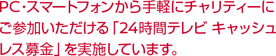 PC・スマートフォンから手軽にチャリティーにご参加いただける「24時間テレビ キャッシュレス募金」を実施しています。