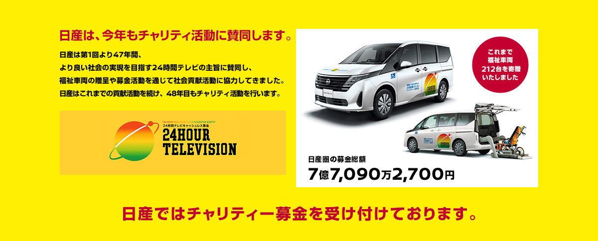 日産は、今年もチャリティ活動に賛同します。 日産は第1回より47年間、より良い社会の実現を目指す24時間テレビの主旨に賛同し、福祉車両の贈呈や募金活動を通じて社会貢献活動に協力してきました。日産はこれまでの貢献活動を続け、48年目もチャリティ活動を行います。 日産では、チャリティー募金を受け付けております。