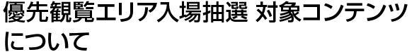優先観覧エリア入場抽選 対象コンテンツについて