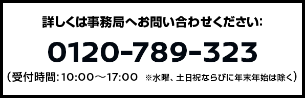 詳しくは事務局へお問い合わせください:0120-789-323(受付時間: 10:00〜17:00 ※ただし、年末年始は除く。)