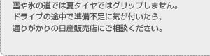 雪や氷の道では夏タイヤではグリップしません。ドライブの途中で準備不足に気が付いたら、通りがかりの日産販売店にご相談ください。