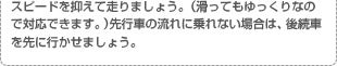 スピードを抑えて走りましょう。（滑ってもゆっくりなので対応できます。）先行車の流れに乗れない場合は、後続車を先に行かせましょう。