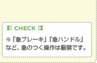 【CHECK】※「急ブレーキ」「急ハンドル」など、急のつく操作は厳禁です。