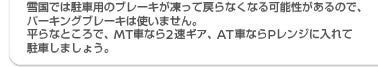 雪国では駐車用のブレーキが凍って戻らなくなる可能性があるので、パーキングブレーキは使いません。平らなところで、MT車なら2速ギヤ、AT車ならPレンジに入れて駐車しましょう。