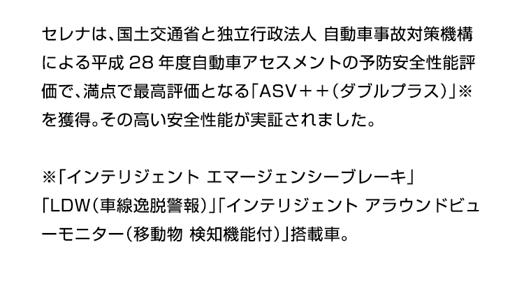 セレナは、国土交通省と独立行政法人 自動車事故対策機構による平成28年度自動車アセスメントの予防安全性能評価で、満点で最高評価となる「ASV＋＋（ダブルプラス）」※を獲得。その高い安全性能が実証されました。