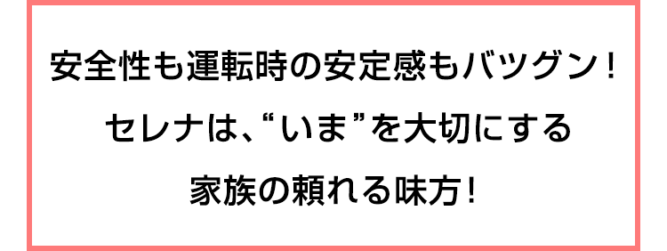安全性も運転時の安定感もバツグン！セレナは、“いま”を大切にする家族の頼れる味方！