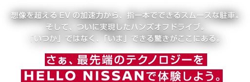 想像を超えるEVの加速力から、指一本でできるスムースな駐車。「いつか」ではなく、「いま」できる驚きがここにある。さぁ、最先端のテクノロジーをで体験しよう。