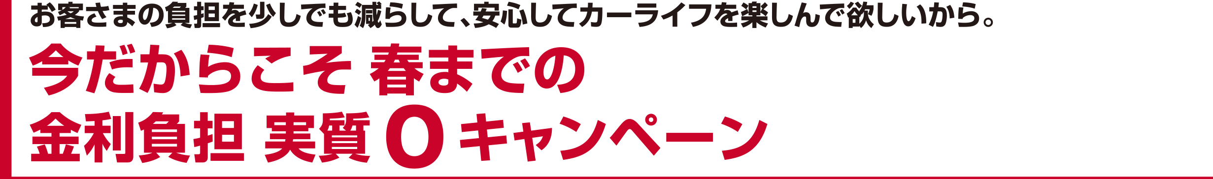 お客さまの負担を少しでも減らして、安心してカーライフを楽しんでほしいから。今だからこそ春までの金利負担 実質0キャンペーン