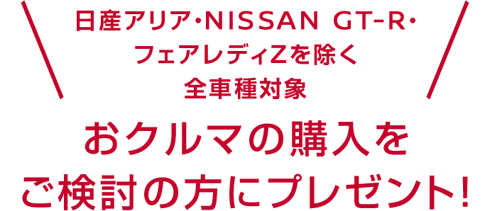 日産アリア・NISSAN GT-R・Zを除く全車種全車種・全グレード対象 おクルマの購入をご検討の方にプレゼント！