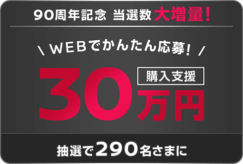 90周年記念 当選数大増量! WEBでかんたん応募! 30万円購入支援 抽選で290名さまに