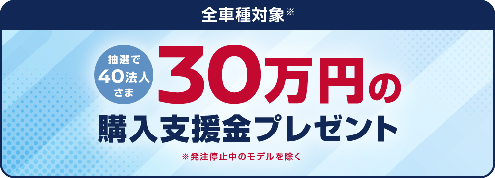 全車種対象 抽選で40法人さま 30万円の購入支援金プレゼント