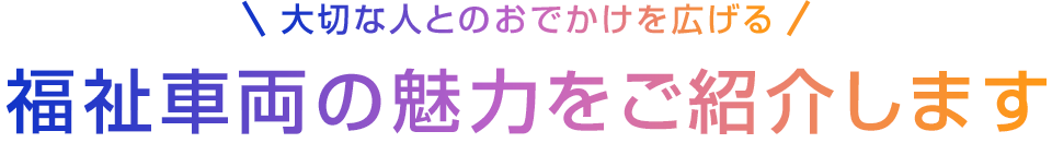 大切な人とのおでかけを広げる 福祉車両の魅力をご紹介します