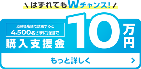 はずれてもWチャンス! | 応募後店舗で試乗すると4,500名さまに抽選で購入支援金 10万円 | もっと詳しく