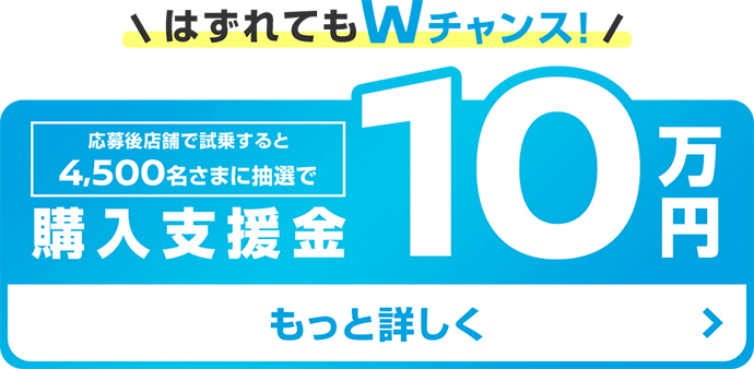 はずれてもWチャンス! | 応募後店舗で試乗すると4,500名さまに抽選で購入支援金 10万円 | もっと詳しく