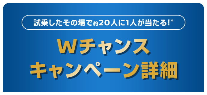 試乗したその場で約20人に1人が当たる！※ | Wチャンス | キャンペーン詳細