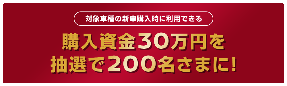 対象車種の新車購入時に利用できる | 購入資金30万円を | 抽選で200名さまに！