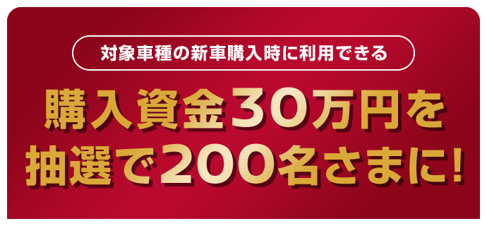 対象車種の新車購入時に利用できる | 購入資金30万円を | 抽選で200名さまに！