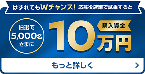 はずれてもWチャンス！応募後店舗で試乗すると | 抽選で5,000名さまに | 購入資金10万円 | もっと詳しく