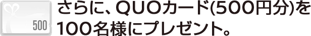 さらに、QUOカード（500円分）を100名様にプレゼント