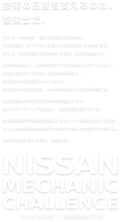 技術の日産を支えるのは、整備士だ。クルマへの情熱が、新たな可能性を生み出す。その技術は、すべての人に安心と安全を届けるためにある。そして、その最前線で挑み続けるのが、日産の整備士だ。日産の整備士は、その技術力を十分に発揮しステージに立つ。お客さまのクルマを支える日常の現場から、時速250キロを超えるレースまで。磨き抜かれた技術力が、あらゆる領域でその力を発揮する。日産自動車大学校で学ぶ未来の整備士たちも、常にステップアップを目指し、技術を磨き続けている。自動運転技術や電動化技術などモビリティの進化を支える存在として日産整備士の挑戦が次の時代も安心と安全を守り続ける。技術の日産を支えるのは、整備士だ。 NISSAN MECHANIC CHALLENGE NISSAN×日産自動車大学校