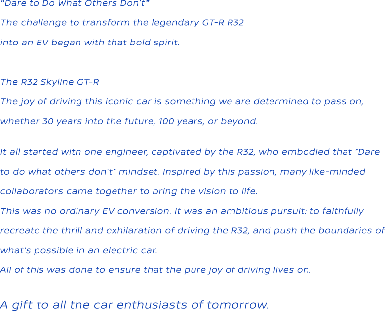 “Dare to Do What Others Don't”The challenge to transform the legendary GT-R R32 into an EV began with that bold spirit. The R32 Skyline GT-R The joy of driving this iconic car is something we are determined to pass on,whether 30 years into the future, 100 years, or beyond. It all started with one engineer, captivated by the R32, who embodied that “Dare to do what others don’t” mindset. Inspired by this passion, many like-minded collaborators came together to bring the vision to life. This was no ordinary EV conversion. It was an ambitious pursuit: to faithfully recreate the thrill and exhilaration of driving the R32, and push the boundaries of what’s possible in an electric car. All of this was done to ensure that the pure joy of driving lives on. A gift to all the car enthusiasts of tomorrow.