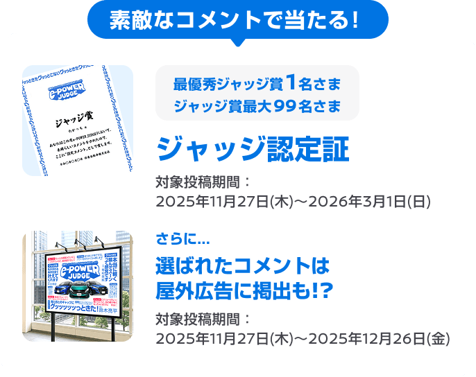 素敵なコメントで当たる! 最大100名さま ジャッジ認定証 最優秀ジャッジ賞1名 / ジャッジ賞最大99名 対象投稿期間：2025年11月27日(木)～2026年3月1日(日) さらに...選ばれたコメントは屋外広告に掲出も!? 対象投稿期間：2025年11月27日(木)～2025年12月26日(金) 