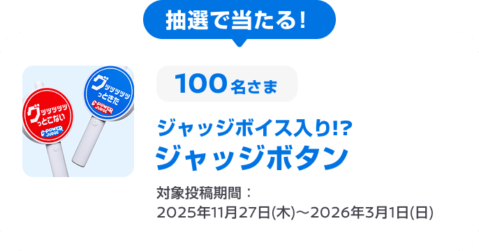 抽選で当たる! 100名さま ジャッジボイス入り!? ジャッジボタン 対象投稿期間：2025年11月27日(木)～2026年3月1日(日)