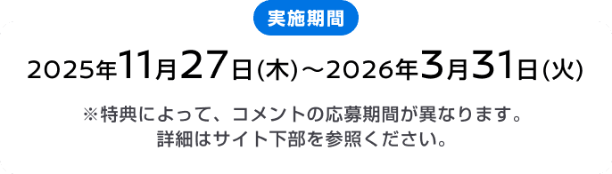 実施期間 2025年11月27日(木)～2026年3月31日(火) ※特典によって、コメントの応募期間が異なります。詳細はサイト下部を参照ください。