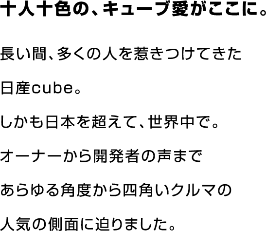 十人十色の、キューブ愛がここに。長い間、多くの人を惹きつけてきたきた日産cube。しかも日本を超えて、世界中で。オーナーから開発者の声まであらゆる角度から四角いクルマの人気の側面に迫りました。