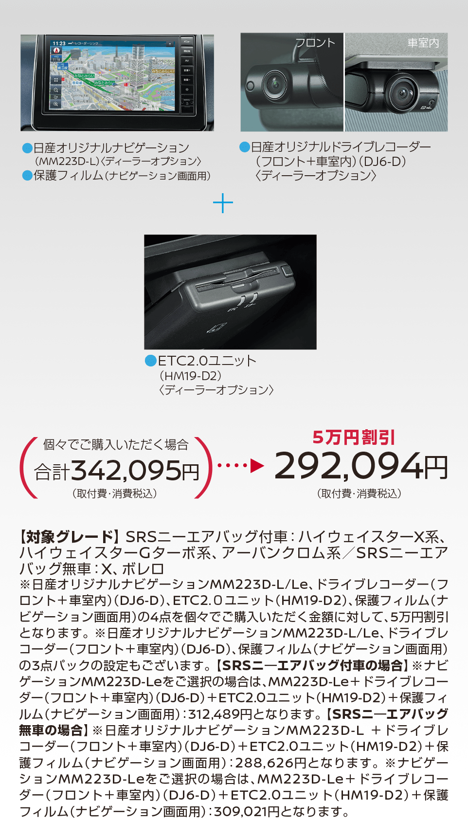 デイズ | 【5万円割引】292,094円(取付費・消費税込) | 日産オリジナルドライブレコーダー(フロント＋車室内)＜DJ6-D＞ | ETC2.0ユニット(BM19-D2)＜ディーラーオプション＞ | 【対象グレード】 SRSニーエアバッグ付車: ハイウェイスターX系、ハイウェイスターGターボ系、アーバンクロム系/SRSニーエアバッグ無車:X、 ボレロ