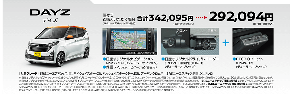 デイズ | 個々でご購入いただく場合、292,094円(取付費・消費税込) | 日産オリジナルドライブレコーダー(フロント＋車室内)＜DJ6-D＞ | ETC2.0ユニット(BM19-D2)＜ディーラーオプション＞ | 【対象グレード】 SRSニーエアバッグ付車: ハイウェイスターX系、ハイウェイスターGターボ系、アーバンクロム系/SRSニーエアバッグ無車:X、 ボレロ