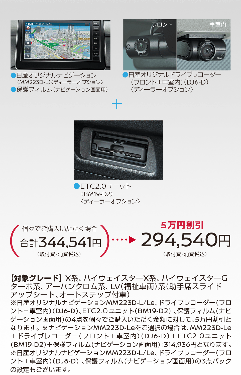 ルークス | 【5万円割引】294,540円(取付費・消費税込) | 日産オリジナルドライブレコーダー(フロント＋車室内)＜DJ6-D＞ | ETC2.0ユニット(BM19-D2)＜ディーラーオプション＞ | 【対象グレード】X系、 ハイウェイスターX系、ハイウェイスターCターボ系、アーバンクロム系、 LV(福祉車両)系(助手席スライドアップシート、オートステップ付車)