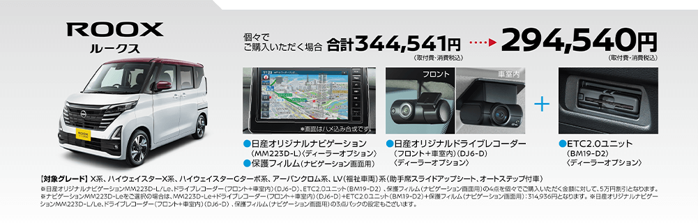 ルークス | 個々でご購入いただく場合、294,540円(取付費・消費税込) | 日産オリジナルドライブレコーダー(フロント＋車室内)＜DJ6-D＞ | ETC2.0ユニット(BM19-D2)＜ディーラーオプション＞ | 【対象グレード】X系、 ハイウェイスターX系、ハイウェイスターCターボ系、アーバンクロム系、 LV(福祉車両)系(助手席スライドアップシート、オートステップ付車)