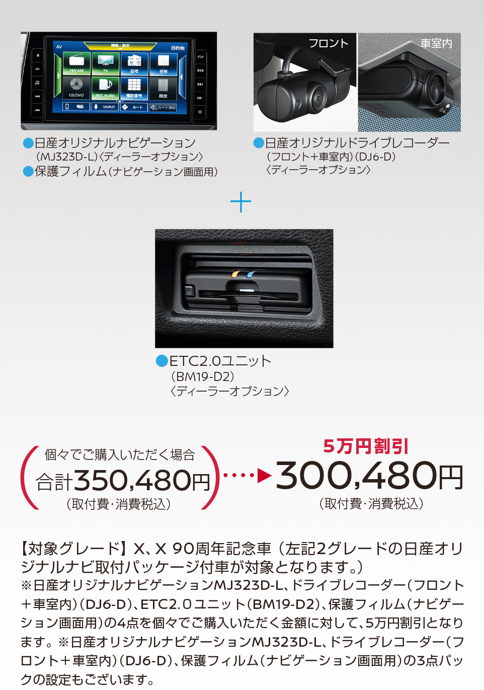 日産サクラ | 【5万円割引】300,480円(取付費・消費税込) | 日産オリジナルナビゲーション(MJ323D-L)＜ディーラーオプション＞ | 日産オリジナルドライブレコーダー(フロント＋車室内)＜DJ6-D＞ | ETC2.0ユニット(BM19-D2)＜ディーラーオプション＞ | 【対象グレード】X、X90周年記念車 (左記2グレードの日産オリジナルナビ取付パッケージ付車が対象となります。)