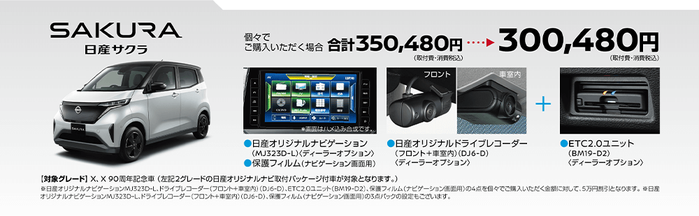 日産サクラ | 個々でご購入いただく場合、300,480円(取付費・消費税込) | 日産オリジナルナビゲーション(MJ323D-L)＜ディーラーオプション＞ | 日産オリジナルドライブレコーダー(フロント＋車室内)＜DJ6-D＞ | ETC2.0ユニット(BM19-D2)＜ディーラーオプション＞ | 【対象グレード】X、X90周年記念車 (左記2グレードの日産オリジナルナビ取付パッケージ付車が対象となります。)