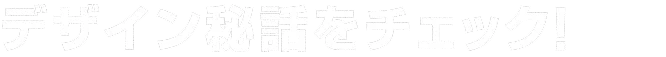 デザイン秘話をチェック！