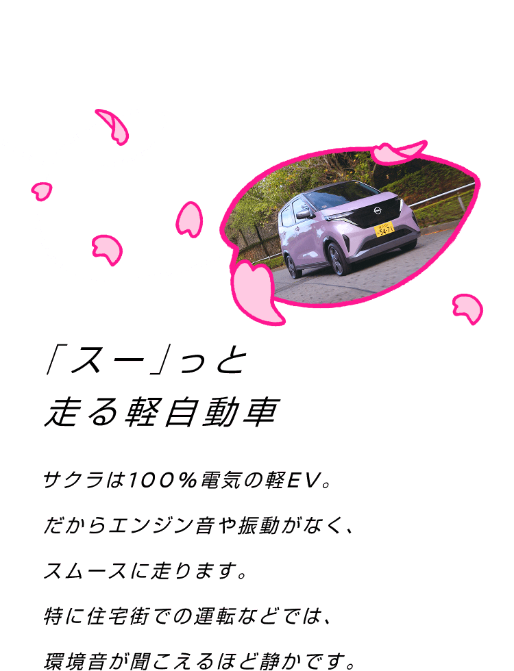 「スー」っと走る軽自動車 サクラは100%電気の軽EV。だからエンジン音や振動がなく、スムースに走ります。特に住宅街での運転などでは、環境音が聞こえるほど静かです。