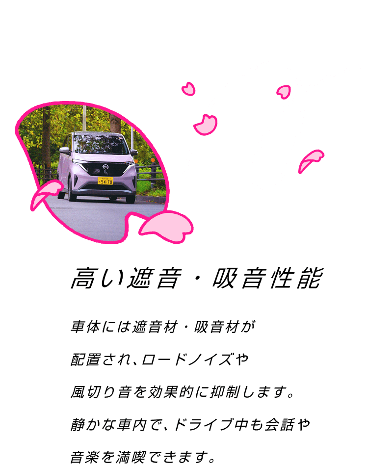 高い遮音・吸音性能 車体には遮音材・吸音材が配置され、ロードノイズや風切り音を効果的に抑制します。静かな車内で、ドライブ中の会話や音楽が満喫できます。