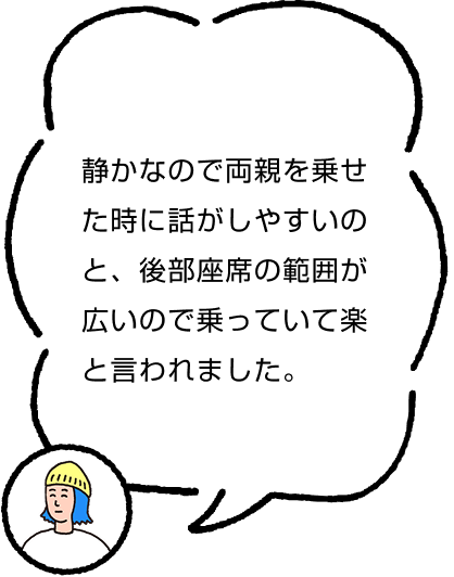 静かなので両親を乗せた時に話がしやすいのと、後部座席の範囲が広いので乗っていて楽と言われました。
