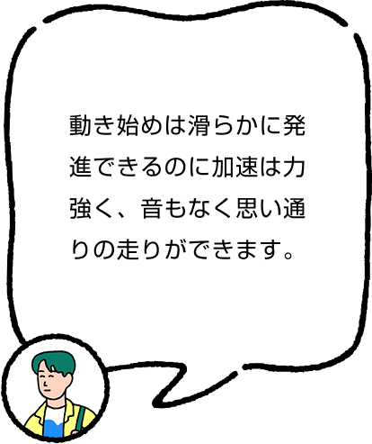 動き始めは滑らかに発進できるのに加速は力強く、音もなく思い通りの走りができます。