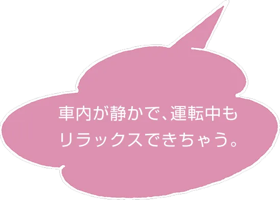 車内が静かで、運転中もリラックスできちゃう。