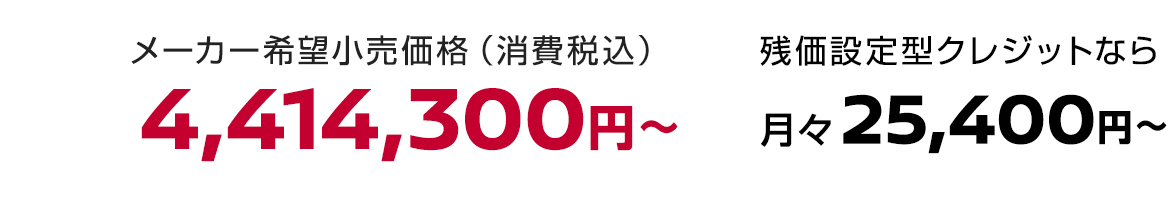 メーカー希望小売価格（消費税込）4,414,300円〜 残価設定型クレジットなら月々25,400円〜