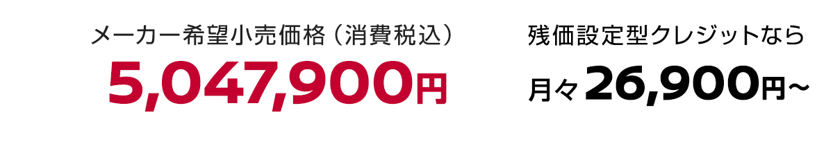 メーカー希望小売価格（消費税込）5,047,900円 残価設定型クレジットなら月々26,900円〜